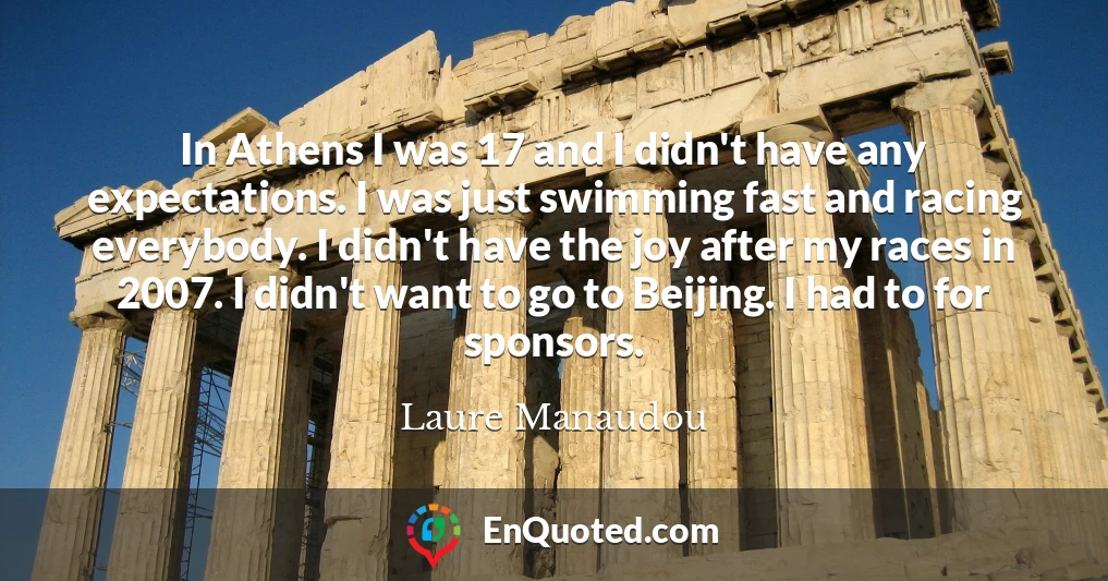 In Athens I was 17 and I didn't have any expectations. I was just swimming fast and racing everybody. I didn't have the joy after my races in 2007. I didn't want to go to Beijing. I had to for sponsors.