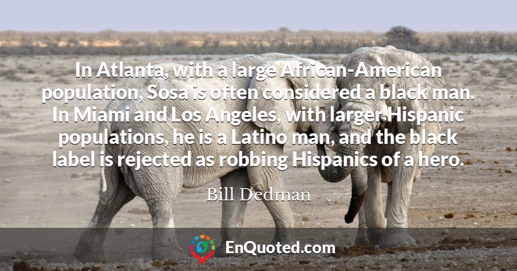 In Atlanta, with a large African-American population, Sosa is often considered a black man. In Miami and Los Angeles, with larger Hispanic populations, he is a Latino man, and the black label is rejected as robbing Hispanics of a hero.