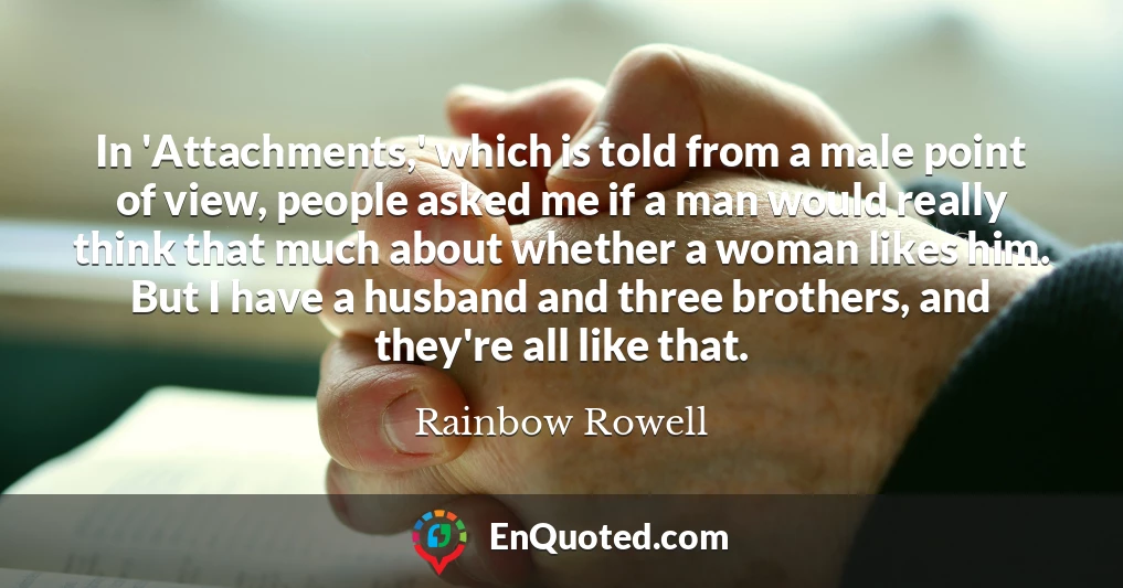 In 'Attachments,' which is told from a male point of view, people asked me if a man would really think that much about whether a woman likes him. But I have a husband and three brothers, and they're all like that.