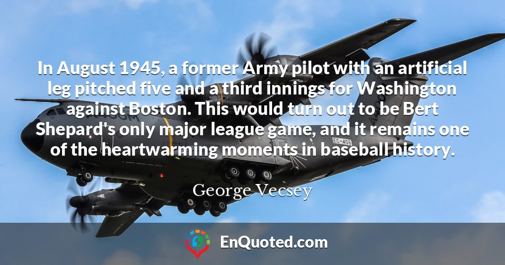 In August 1945, a former Army pilot with an artificial leg pitched five and a third innings for Washington against Boston. This would turn out to be Bert Shepard's only major league game, and it remains one of the heartwarming moments in baseball history.
