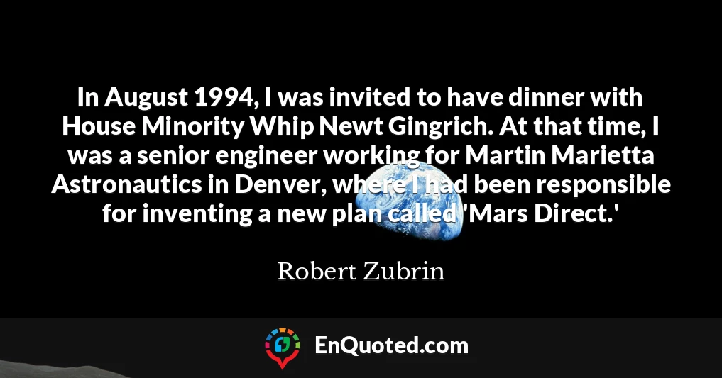 In August 1994, I was invited to have dinner with House Minority Whip Newt Gingrich. At that time, I was a senior engineer working for Martin Marietta Astronautics in Denver, where I had been responsible for inventing a new plan called 'Mars Direct.'