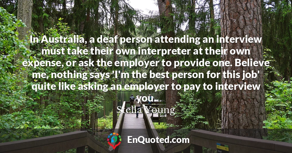 In Australia, a deaf person attending an interview must take their own interpreter at their own expense, or ask the employer to provide one. Believe me, nothing says 'I'm the best person for this job' quite like asking an employer to pay to interview you.
