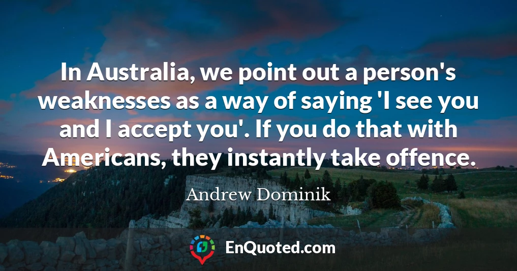 In Australia, we point out a person's weaknesses as a way of saying 'I see you and I accept you'. If you do that with Americans, they instantly take offence.