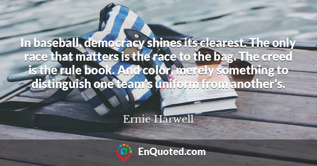 In baseball, democracy shines its clearest. The only race that matters is the race to the bag. The creed is the rule book. And color, merely something to distinguish one team's uniform from another's.