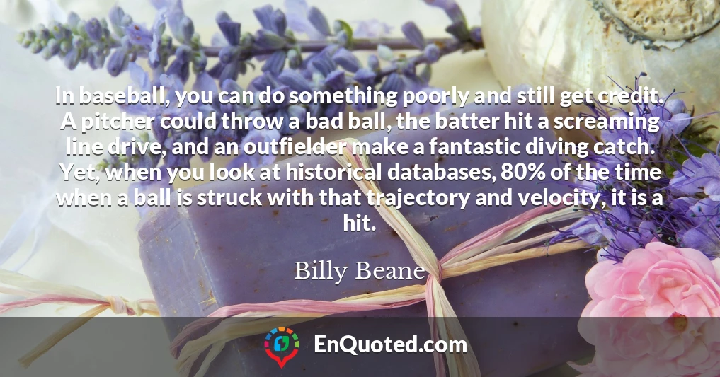 In baseball, you can do something poorly and still get credit. A pitcher could throw a bad ball, the batter hit a screaming line drive, and an outfielder make a fantastic diving catch. Yet, when you look at historical databases, 80% of the time when a ball is struck with that trajectory and velocity, it is a hit.