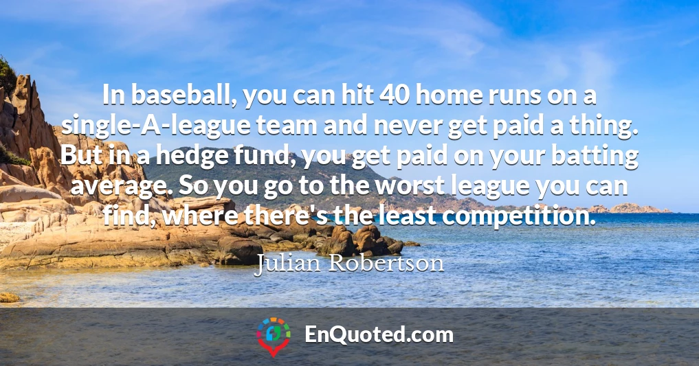 In baseball, you can hit 40 home runs on a single-A-league team and never get paid a thing. But in a hedge fund, you get paid on your batting average. So you go to the worst league you can find, where there's the least competition.