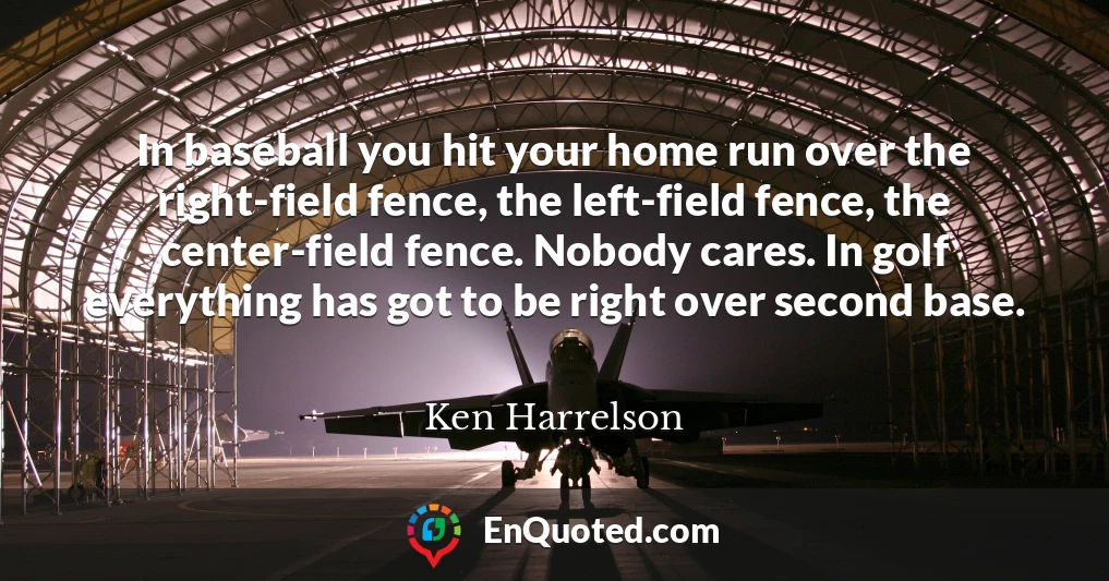 In baseball you hit your home run over the right-field fence, the left-field fence, the center-field fence. Nobody cares. In golf everything has got to be right over second base.