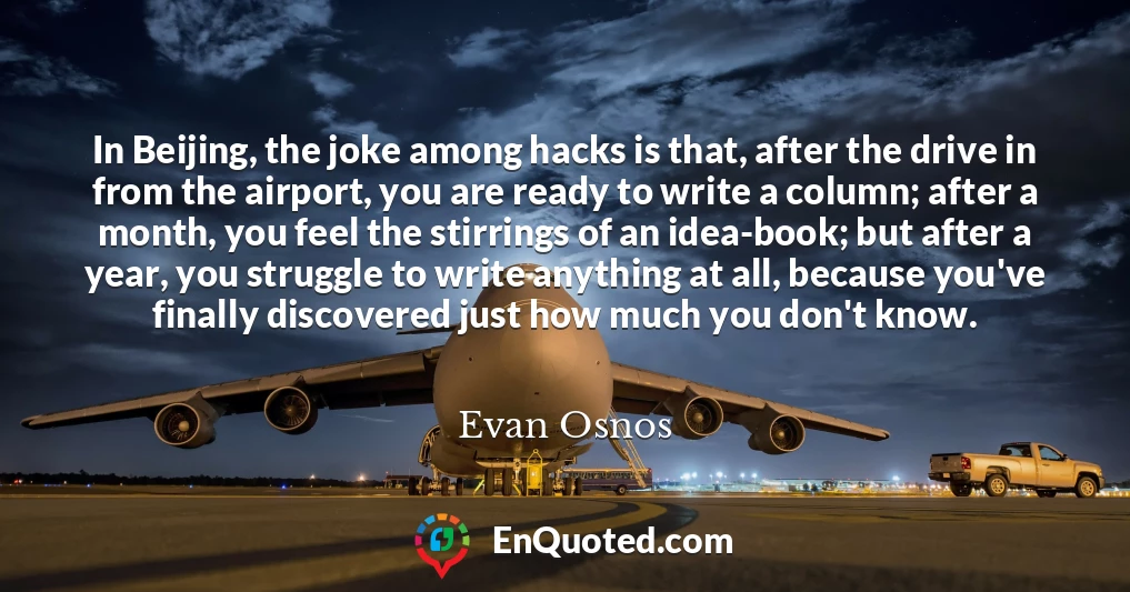 In Beijing, the joke among hacks is that, after the drive in from the airport, you are ready to write a column; after a month, you feel the stirrings of an idea-book; but after a year, you struggle to write anything at all, because you've finally discovered just how much you don't know.