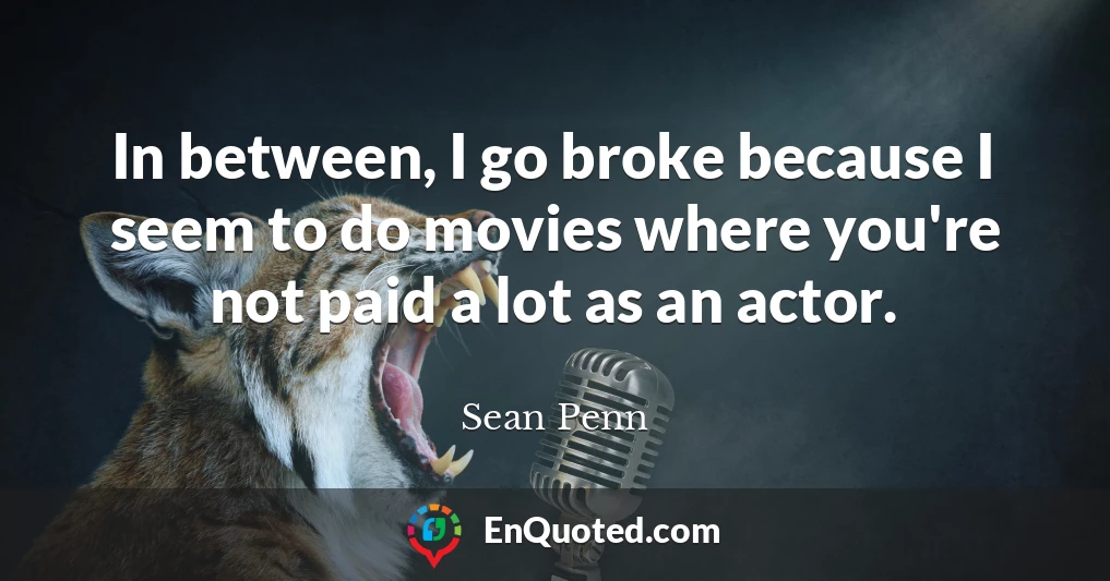 In between, I go broke because I seem to do movies where you're not paid a lot as an actor.