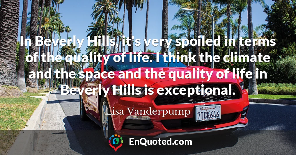 In Beverly Hills, it's very spoiled in terms of the quality of life. I think the climate and the space and the quality of life in Beverly Hills is exceptional.