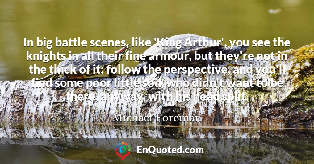 In big battle scenes, like 'King Arthur', you see the knights in all their fine armour, but they're not in the thick of it: follow the perspective, and you'll find some poor little sod, who didn't want to be there, anyway, with his head split.