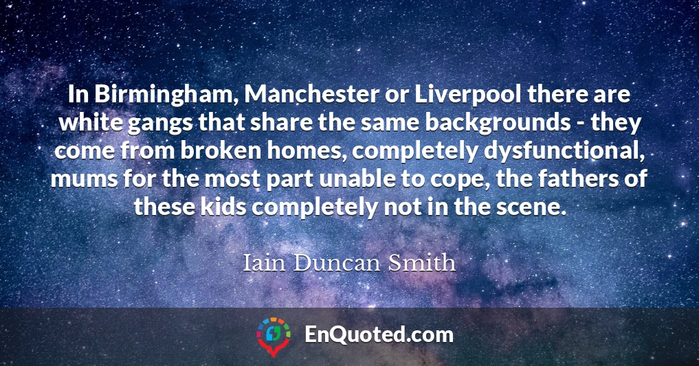 In Birmingham, Manchester or Liverpool there are white gangs that share the same backgrounds - they come from broken homes, completely dysfunctional, mums for the most part unable to cope, the fathers of these kids completely not in the scene.