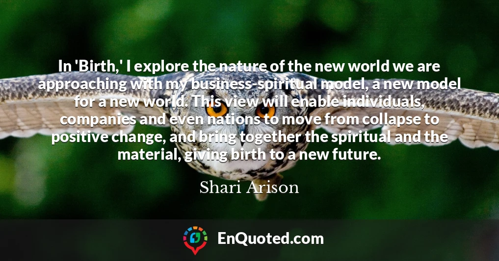 In 'Birth,' I explore the nature of the new world we are approaching with my business-spiritual model, a new model for a new world. This view will enable individuals, companies and even nations to move from collapse to positive change, and bring together the spiritual and the material, giving birth to a new future.