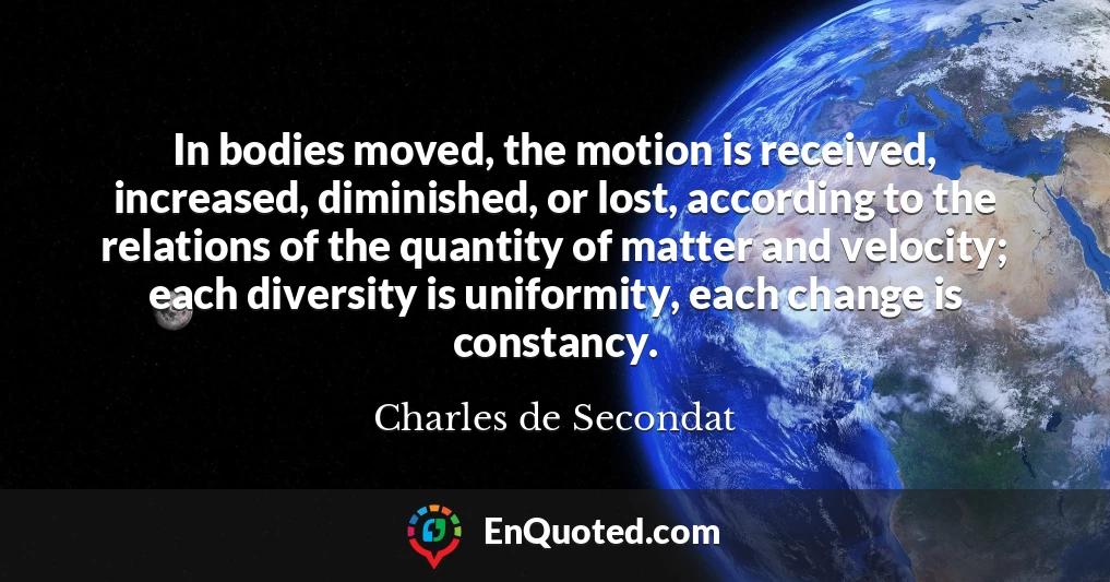 In bodies moved, the motion is received, increased, diminished, or lost, according to the relations of the quantity of matter and velocity; each diversity is uniformity, each change is constancy.