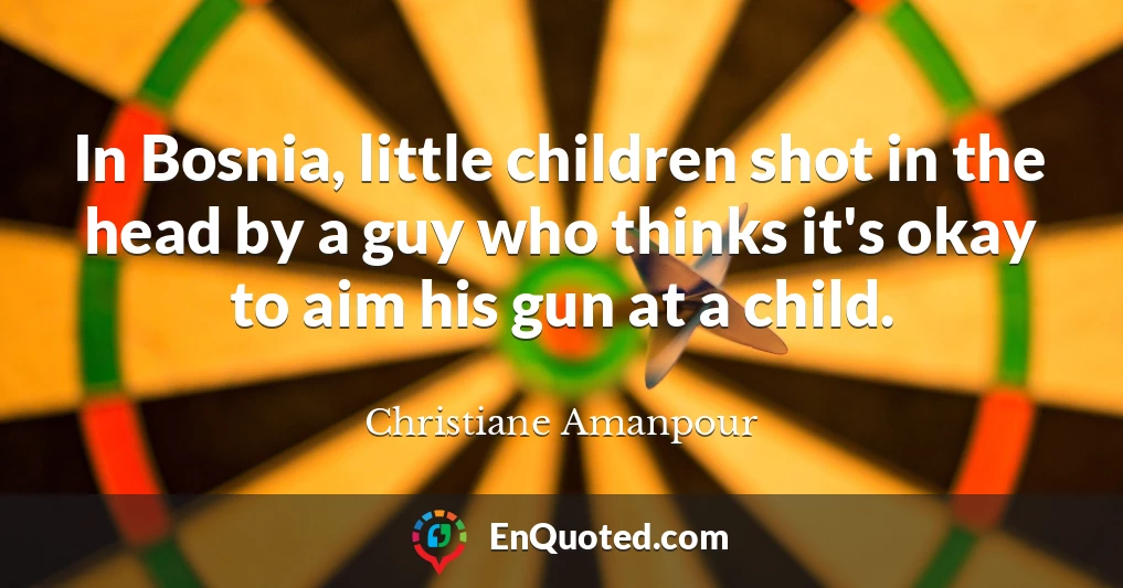 In Bosnia, little children shot in the head by a guy who thinks it's okay to aim his gun at a child.