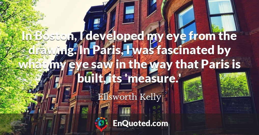 In Boston, I developed my eye from the drawing. In Paris, I was fascinated by what my eye saw in the way that Paris is built, its 'measure.'