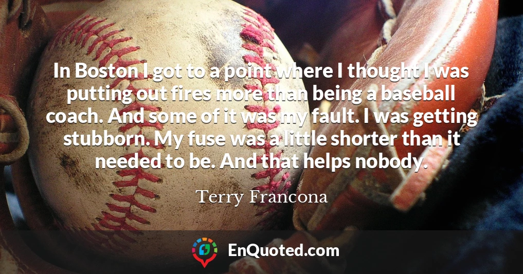 In Boston I got to a point where I thought I was putting out fires more than being a baseball coach. And some of it was my fault. I was getting stubborn. My fuse was a little shorter than it needed to be. And that helps nobody.