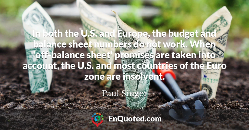 In both the U.S. and Europe, the budget and balance sheet numbers do not work. When 'off-balance sheet' promises are taken into account, the U.S. and most countries of the Euro zone are insolvent.