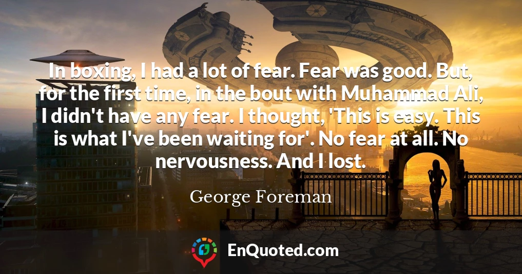 In boxing, I had a lot of fear. Fear was good. But, for the first time, in the bout with Muhammad Ali, I didn't have any fear. I thought, 'This is easy. This is what I've been waiting for'. No fear at all. No nervousness. And I lost.