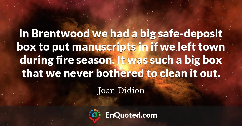 In Brentwood we had a big safe-deposit box to put manuscripts in if we left town during fire season. It was such a big box that we never bothered to clean it out.