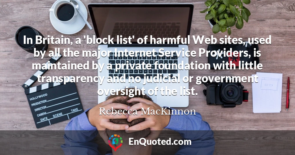 In Britain, a 'block list' of harmful Web sites, used by all the major Internet Service Providers, is maintained by a private foundation with little transparency and no judicial or government oversight of the list.