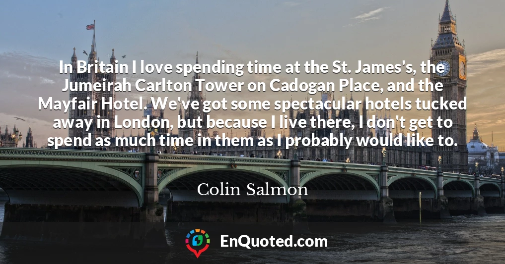 In Britain I love spending time at the St. James's, the Jumeirah Carlton Tower on Cadogan Place, and the Mayfair Hotel. We've got some spectacular hotels tucked away in London, but because I live there, I don't get to spend as much time in them as I probably would like to.