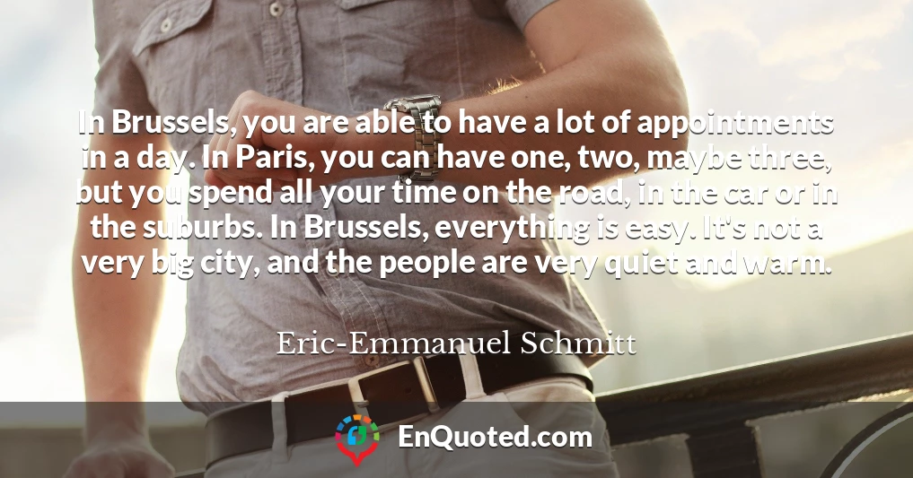 In Brussels, you are able to have a lot of appointments in a day. In Paris, you can have one, two, maybe three, but you spend all your time on the road, in the car or in the suburbs. In Brussels, everything is easy. It's not a very big city, and the people are very quiet and warm.