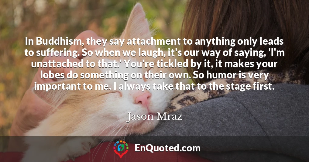 In Buddhism, they say attachment to anything only leads to suffering. So when we laugh, it's our way of saying, 'I'm unattached to that.' You're tickled by it, it makes your lobes do something on their own. So humor is very important to me. I always take that to the stage first.