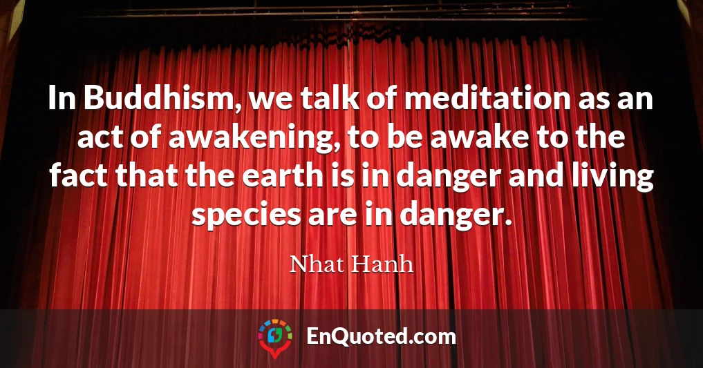 In Buddhism, we talk of meditation as an act of awakening, to be awake to the fact that the earth is in danger and living species are in danger.