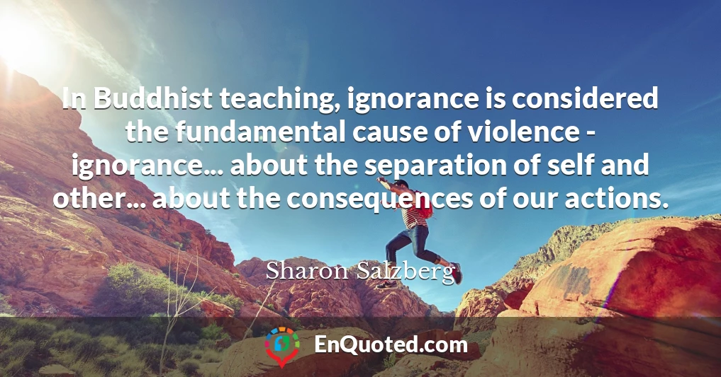 In Buddhist teaching, ignorance is considered the fundamental cause of violence - ignorance... about the separation of self and other... about the consequences of our actions.