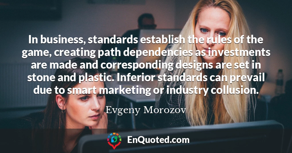 In business, standards establish the rules of the game, creating path dependencies as investments are made and corresponding designs are set in stone and plastic. Inferior standards can prevail due to smart marketing or industry collusion.
