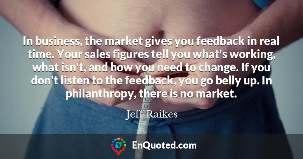In business, the market gives you feedback in real time. Your sales figures tell you what's working, what isn't, and how you need to change. If you don't listen to the feedback, you go belly up. In philanthropy, there is no market.