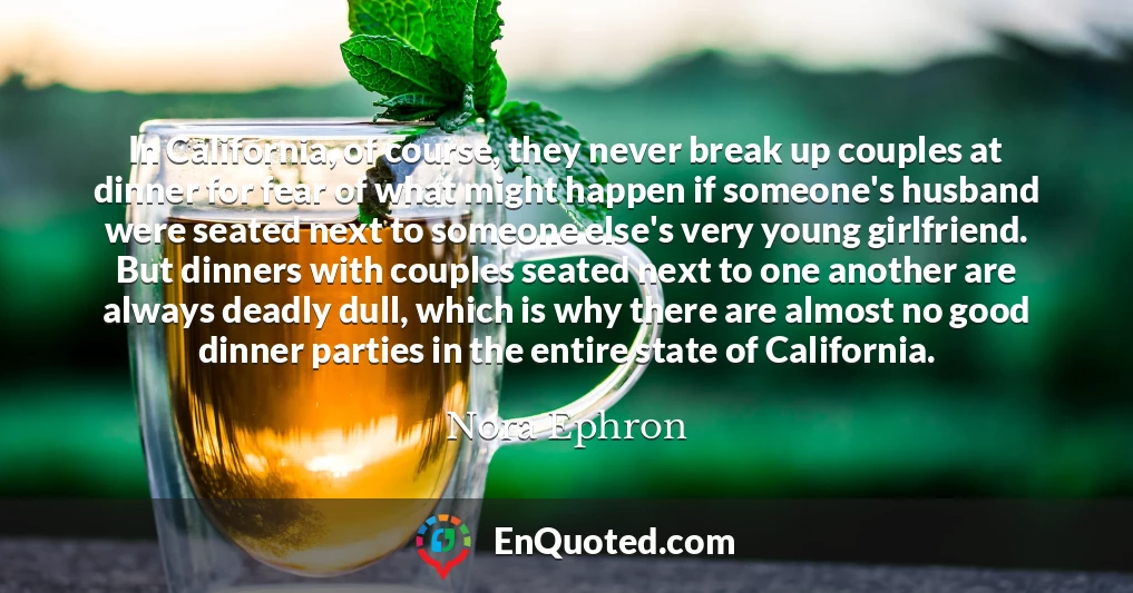 In California, of course, they never break up couples at dinner for fear of what might happen if someone's husband were seated next to someone else's very young girlfriend. But dinners with couples seated next to one another are always deadly dull, which is why there are almost no good dinner parties in the entire state of California.