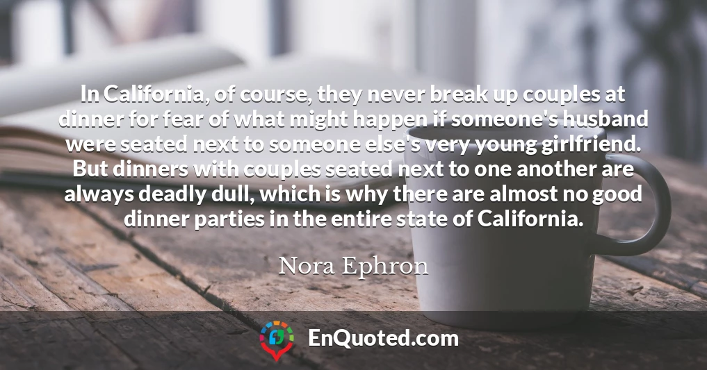 In California, of course, they never break up couples at dinner for fear of what might happen if someone's husband were seated next to someone else's very young girlfriend. But dinners with couples seated next to one another are always deadly dull, which is why there are almost no good dinner parties in the entire state of California.