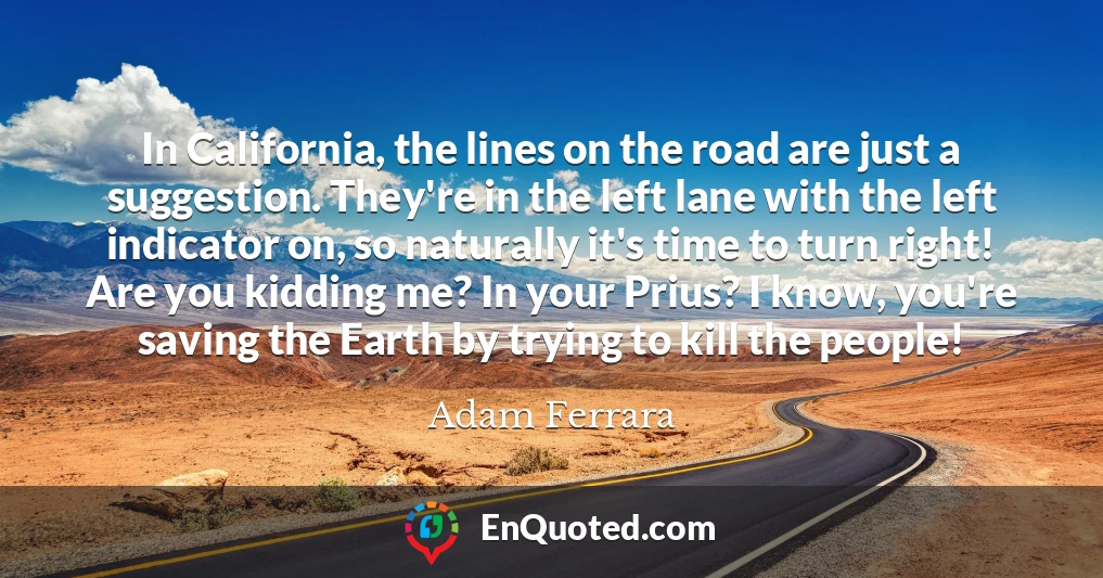 In California, the lines on the road are just a suggestion. They're in the left lane with the left indicator on, so naturally it's time to turn right! Are you kidding me? In your Prius? I know, you're saving the Earth by trying to kill the people!