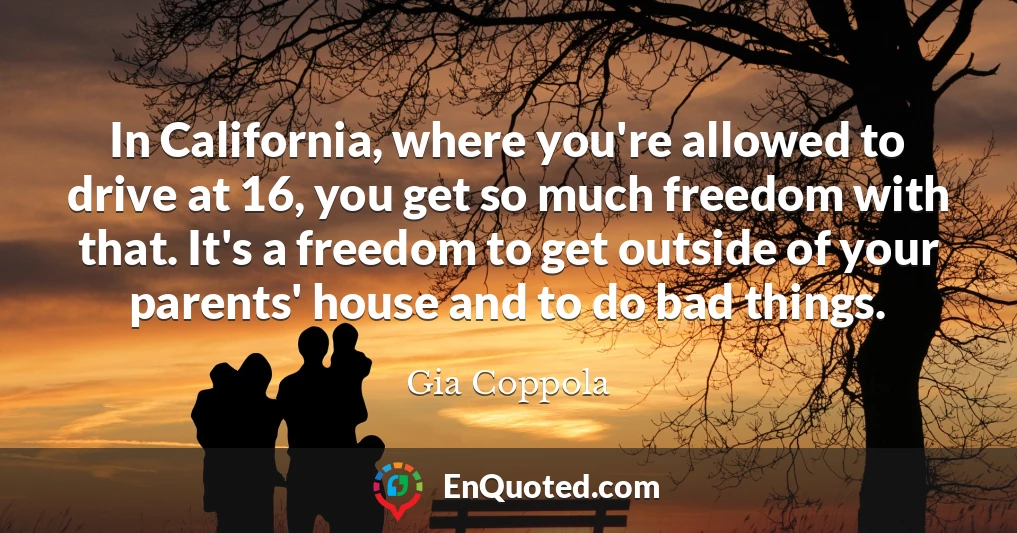 In California, where you're allowed to drive at 16, you get so much freedom with that. It's a freedom to get outside of your parents' house and to do bad things.