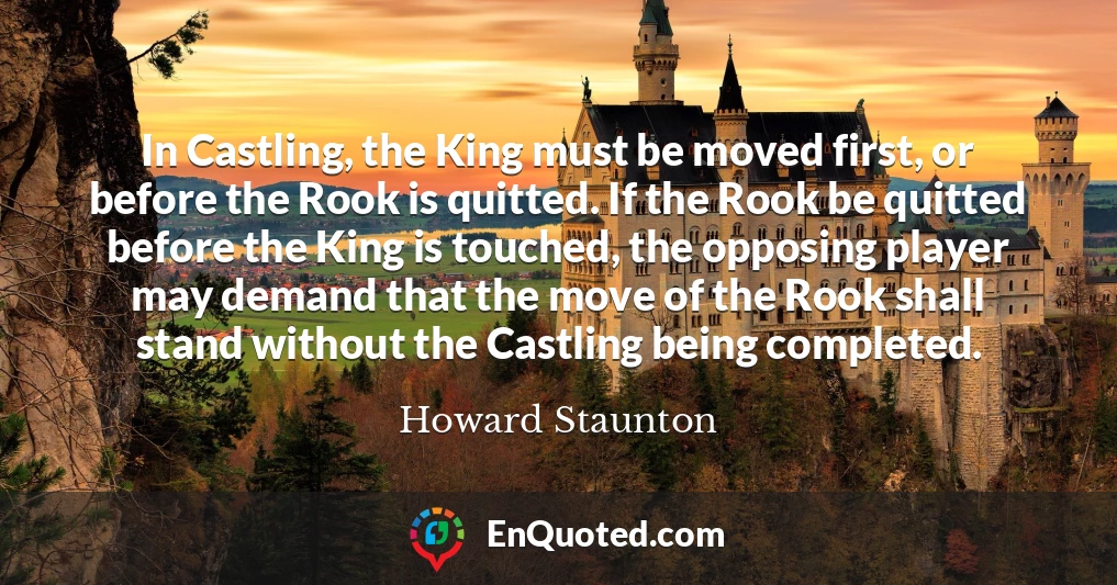 In Castling, the King must be moved first, or before the Rook is quitted. If the Rook be quitted before the King is touched, the opposing player may demand that the move of the Rook shall stand without the Castling being completed.