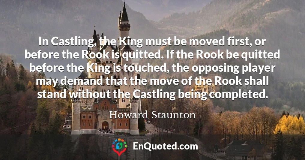 In Castling, the King must be moved first, or before the Rook is quitted. If the Rook be quitted before the King is touched, the opposing player may demand that the move of the Rook shall stand without the Castling being completed.