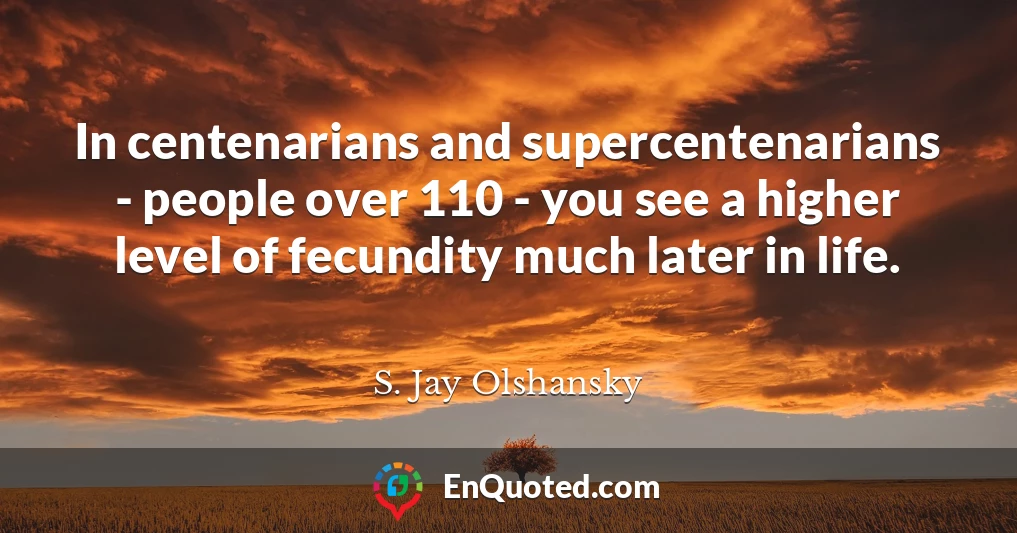 In centenarians and supercentenarians - people over 110 - you see a higher level of fecundity much later in life.