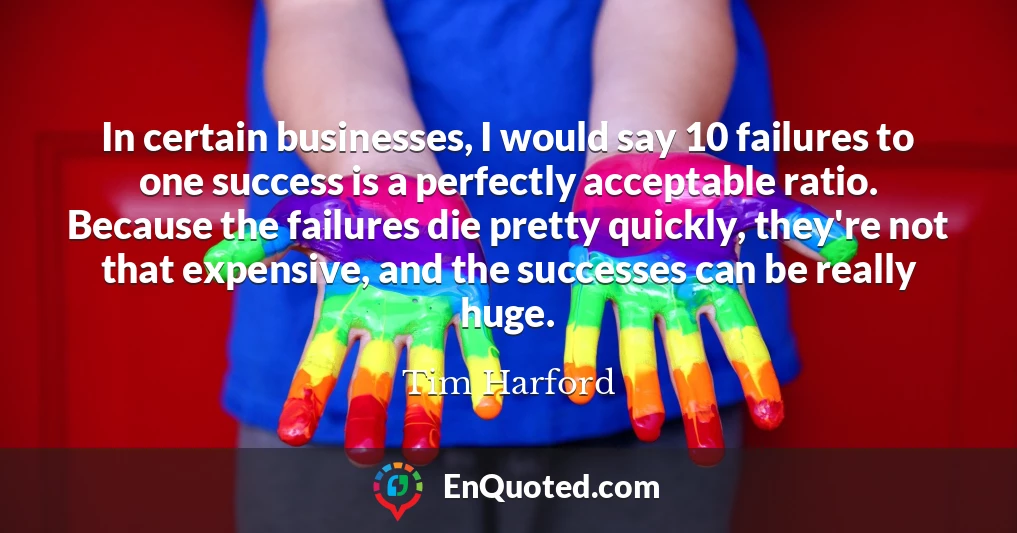 In certain businesses, I would say 10 failures to one success is a perfectly acceptable ratio. Because the failures die pretty quickly, they're not that expensive, and the successes can be really huge.