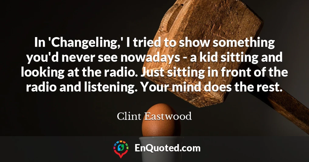 In 'Changeling,' I tried to show something you'd never see nowadays - a kid sitting and looking at the radio. Just sitting in front of the radio and listening. Your mind does the rest.