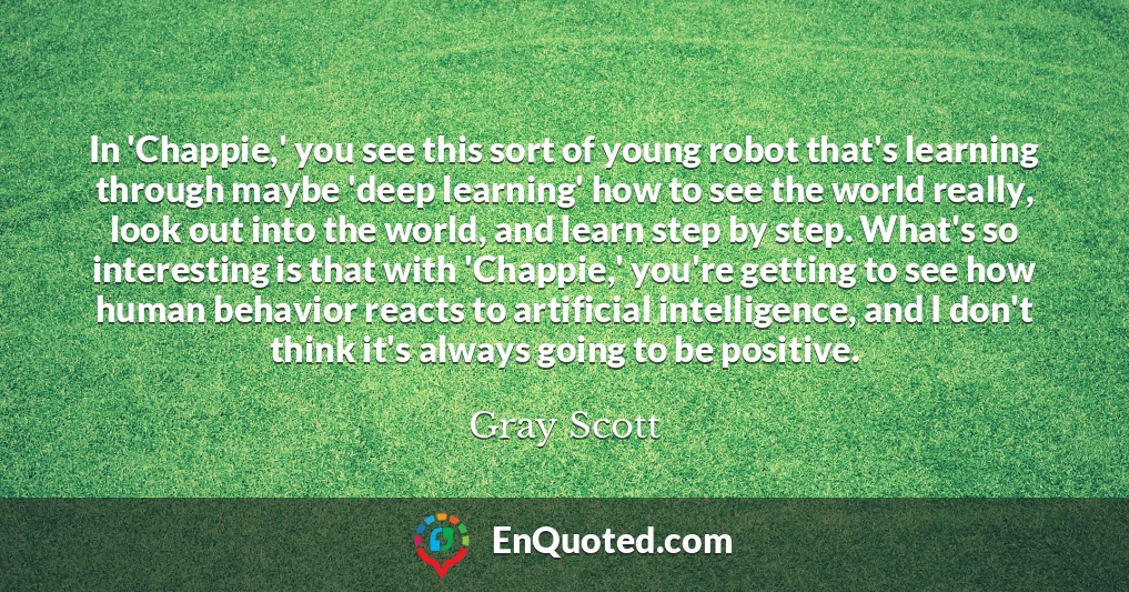In 'Chappie,' you see this sort of young robot that's learning through maybe 'deep learning' how to see the world really, look out into the world, and learn step by step. What's so interesting is that with 'Chappie,' you're getting to see how human behavior reacts to artificial intelligence, and I don't think it's always going to be positive.