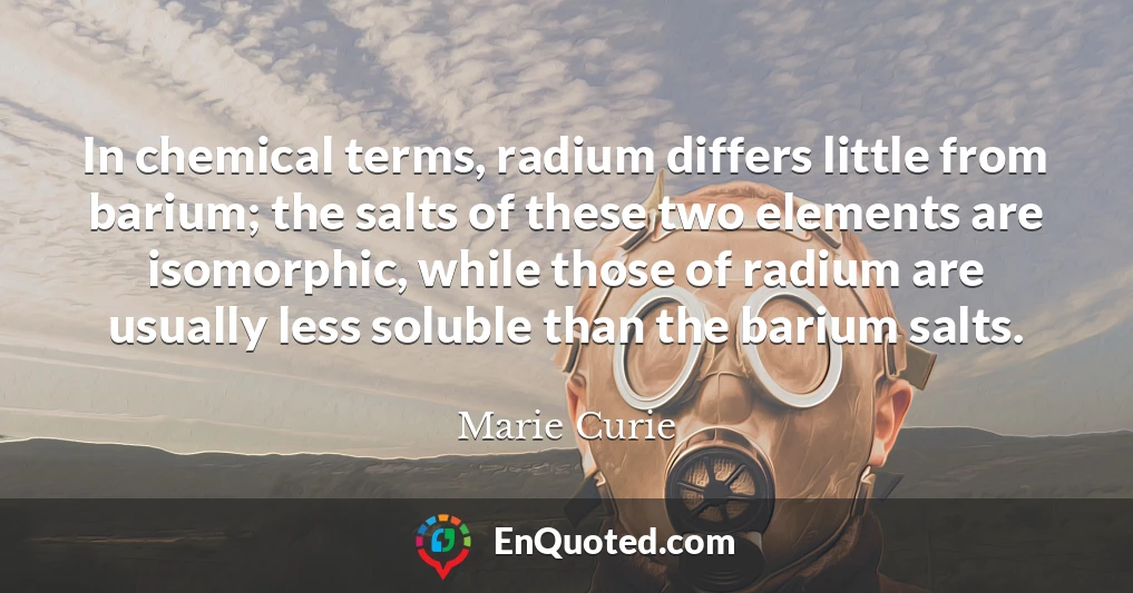 In chemical terms, radium differs little from barium; the salts of these two elements are isomorphic, while those of radium are usually less soluble than the barium salts.