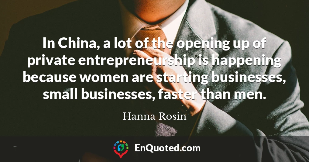 In China, a lot of the opening up of private entrepreneurship is happening because women are starting businesses, small businesses, faster than men.