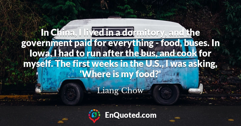 In China, I lived in a dormitory, and the government paid for everything - food, buses. In Iowa, I had to run after the bus, and cook for myself. The first weeks in the U.S., I was asking, 'Where is my food?'