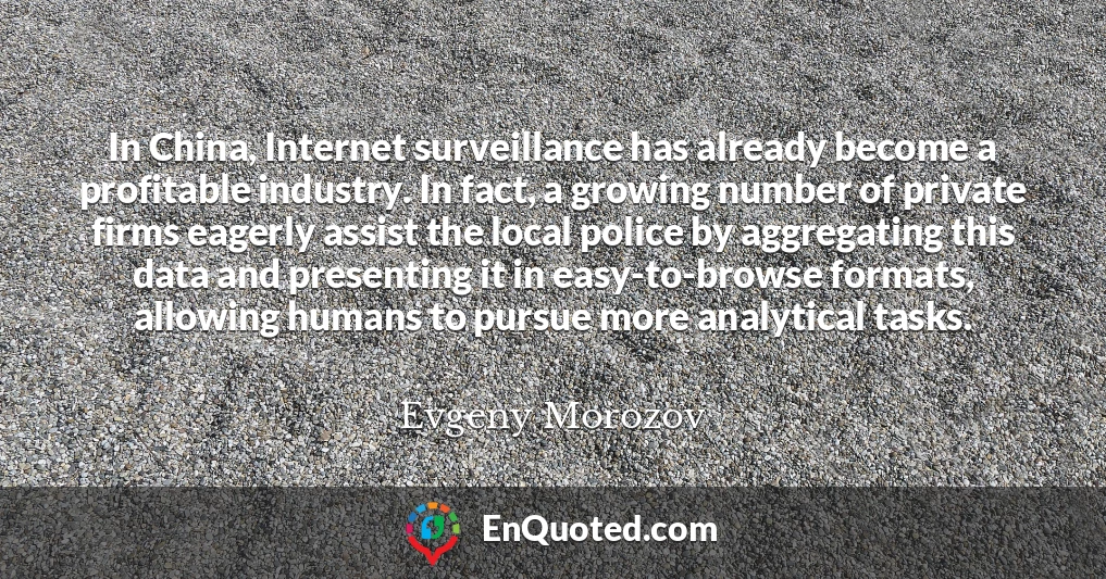 In China, Internet surveillance has already become a profitable industry. In fact, a growing number of private firms eagerly assist the local police by aggregating this data and presenting it in easy-to-browse formats, allowing humans to pursue more analytical tasks.