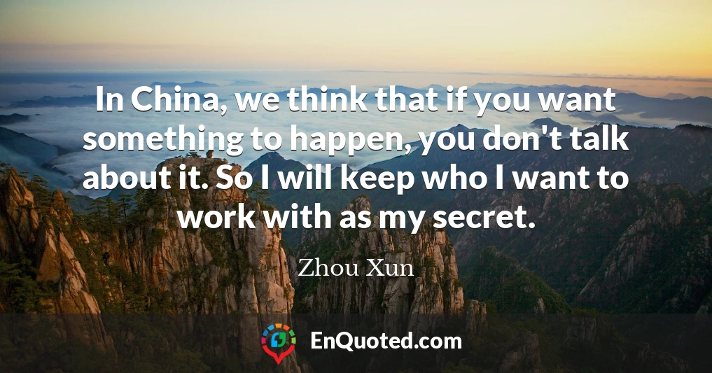 In China, we think that if you want something to happen, you don't talk about it. So I will keep who I want to work with as my secret.