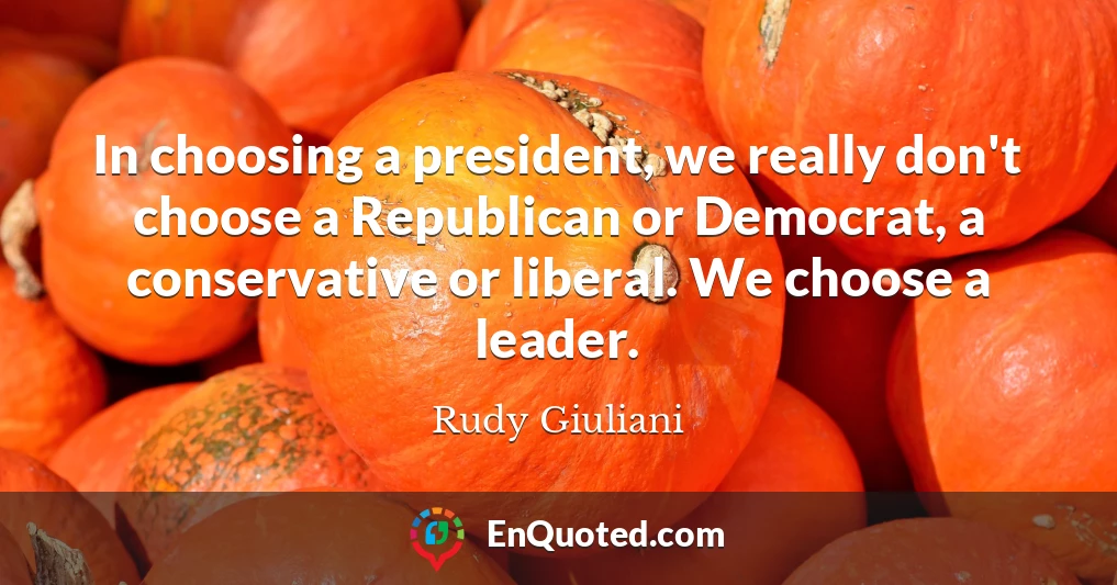 In choosing a president, we really don't choose a Republican or Democrat, a conservative or liberal. We choose a leader.