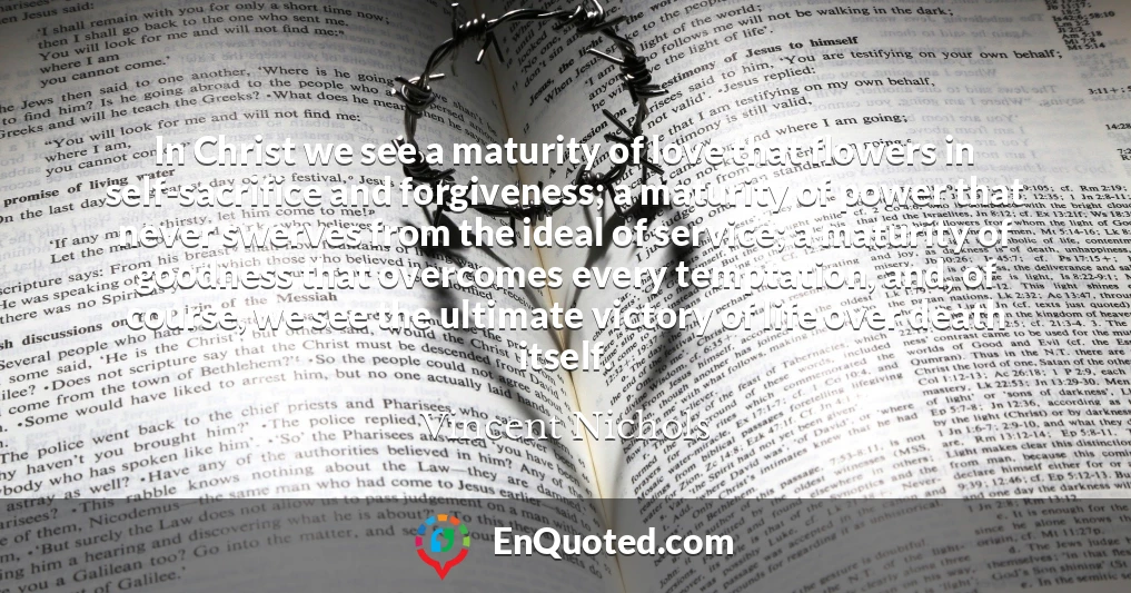 In Christ we see a maturity of love that flowers in self-sacrifice and forgiveness; a maturity of power that never swerves from the ideal of service; a maturity of goodness that overcomes every temptation, and, of course, we see the ultimate victory of life over death itself.