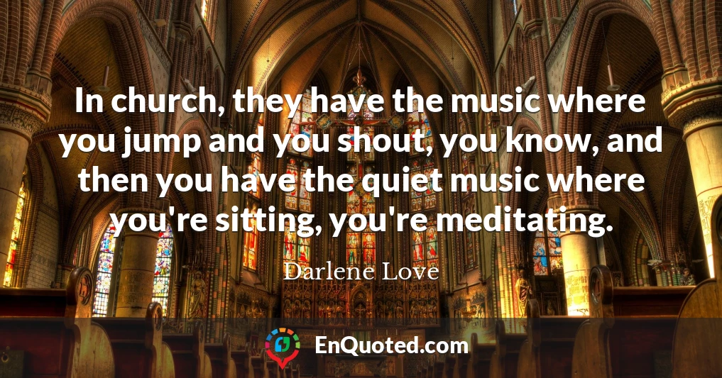 In church, they have the music where you jump and you shout, you know, and then you have the quiet music where you're sitting, you're meditating.